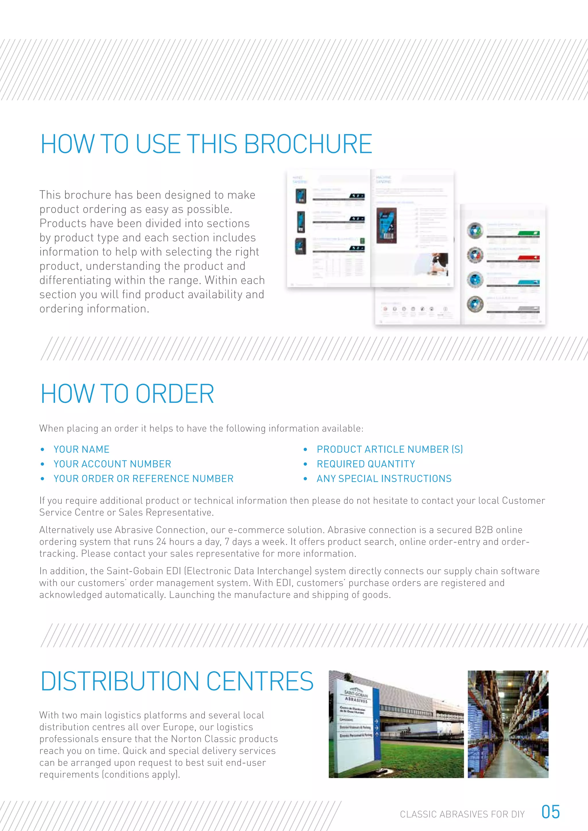 05CLASSIC ABRASIVES FOR DIY
This brochure has been designed to make
product ordering as easy as possible.
Products have been divided into sections
by product type and each section includes
information to help with selecting the right
product, understanding the product and
differentiating within the range. Within each
section you will find product availability and
ordering information.
How to use this brochure
When placing an order it helps to have the following information available:
If you require additional product or technical information then please do not hesitate to contact your local Customer
Service Centre or Sales Representative.
Alternatively use Abrasive Connection, our e-commerce solution. Abrasive connection is a secured B2B online
ordering system that runs 24 hours a day, 7 days a week. It offers product search, online order-entry and order-
tracking. Please contact your sales representative for more information.
In addition, the Saint-Gobain EDI (Electronic Data Interchange) system directly connects our supply chain software
with our customers’ order management system. With EDI, customers’ purchase orders are registered and
acknowledged automatically. Launching the manufacture and shipping of goods.
How to order
•	 Your name
•	 Your account number
•	 Your order or reference number
•	 Product article number (s)
•	 Required quantity
•	 Any special instructions
With two main logistics platforms and several local
distribution centres all over Europe, our logistics
professionals ensure that the Norton Classic products
reach you on time. Quick and special delivery services
can be arranged upon request to best suit end-user
requirements (conditions apply).
Distribution Centres
 