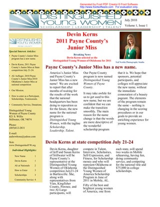 Generated by Foxit PDF Creator © Foxit Software
                                                               http://www.foxitsoftware.com For evaluation only.




                                                                                                     July 2010
                                                                                                     Volume 1, Issue 1


                                             Devin Kerns
                                         2011 Payne County’s
Special Interest Articles:
                                             Junior Miss
• Payne County’s Junior Miss                            Breaking News
  program has a new name.                          Devin Kerns selected as the
                                       Distinguished Young Woman of Oklahoma for 2011
                                                                                            Ted Newlin Photography Studio
• Devin Kerns, 2011 Payne
  County’s Junior Miss at State    Payne County’s Junior Miss has a new name.
  competition July 21-24.
                                     America’s Junior Miss       Our Payne County             that it is. We hope that
• Ali Aufleger, 2010 Payne           and Payne County’s          program is now named         sponsors, potential
  County’s Junior Miss/2010
  Oklahoma’s Junior Miss at
                                     Junior Miss has a new       Distinguished Young          participants, and
  national competition               name! We are excited        Women of Payne               colleges will appreciate
                                     to report that after        County.                      the new name, without
• Our Mission.                       months of waiting for                                    the immediate
                                     the results of the work     It may take awhile for       connotation of a beauty
• How to enter as a Participant,                                 us to get used to this
  Scholarships, Testimonials.        that the national                                        pageant. The elements
                                     headquarters has been       new name, but we are         of the program remain
• Community Service, Donations.      doing to reposition us      confident that we can        the same – nothing is
                                     for the future, the new     make the transition          changing in the scoring
Distinguished Young                                              smoothly. The main
Women of Payne County                name for the national                                    procedures or in our
821 S. Willis                        program is                  reason for the name          goals to provide an
Stillwater, OK 74074                 Distinguished Young         change is that the words     enriching experience for
                                     Women, with the tagline     are more descriptive of      young women.
Phone:                                                           the wonderful
(405)612-2831                        Scholarship,
                                     Leadership, Talent.         scholarship program
E-mail:
asdxrwhosu@yahoo.com

Web:                               Devin Kerns at state competition July 21-24
www.DistinguishedYW.org

   Individual Highlights:            Devin Kerns, daughter       compete in Talent,          each state, will spend
                                     of Jeff and Susan Kerns     Interview, Scholastics,     two weeks in Mobile
     New Name             1          of Stillwater will be       Self-Expression, and        rehearsing, having fun,
                                     Payne County’s              Fitness, for Scholarship    doing community
     Devin Kerns          1          representative at the       money and who will          service, and competing
     Ali at Nationals     2          Distinguished Young         represent Oklahoma at       for the national title and
                                     Women of Oklahoma           the Distinguished           $75,000 in college
     How to Enter         3          competition July21-24       Young Women of              scholarships.
     Scholarships         3          in Bartlesville. She,       America Scholarship
                                     along with                  Program in June of
     Community Service 4             representatives from        2011 in Mobile, AL.
                                     Vian, Kingfisher            Fifty of the best and
                                     County, Pawnee, and         brightest young women
                                     two At-Large                of America, one from
                                     participants, will
 