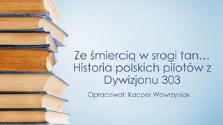 Ze śmiercią w srogi tan…
Historia polskich pilotów z
Dywizjonu 303
Opracował: Kacper Wawrzyniak
 