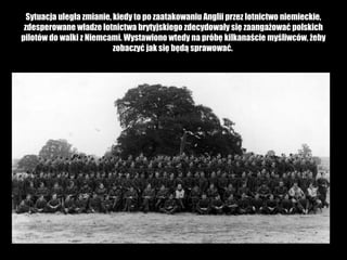 Sytuacja uległa zmianie, kiedy to po zaatakowaniu Anglii przez lotnictwo niemieckie,
zdesperowane władze lotnictwa brytyjskiego zdecydowały się zaangażować polskich
pilotów do walki z Niemcami. Wystawiono wtedy na próbę kilkanaście myśliwców, żeby
zobaczyć jak się będą sprawować.

 