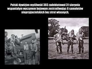 Polski dywizjon myśliwski 303 zadebiutował 31 sierpnia
wspaniałym wyczynem bojowym zestrzeliwując 6 samolotów
nieprzyjacielskich bez strat własnych.

 