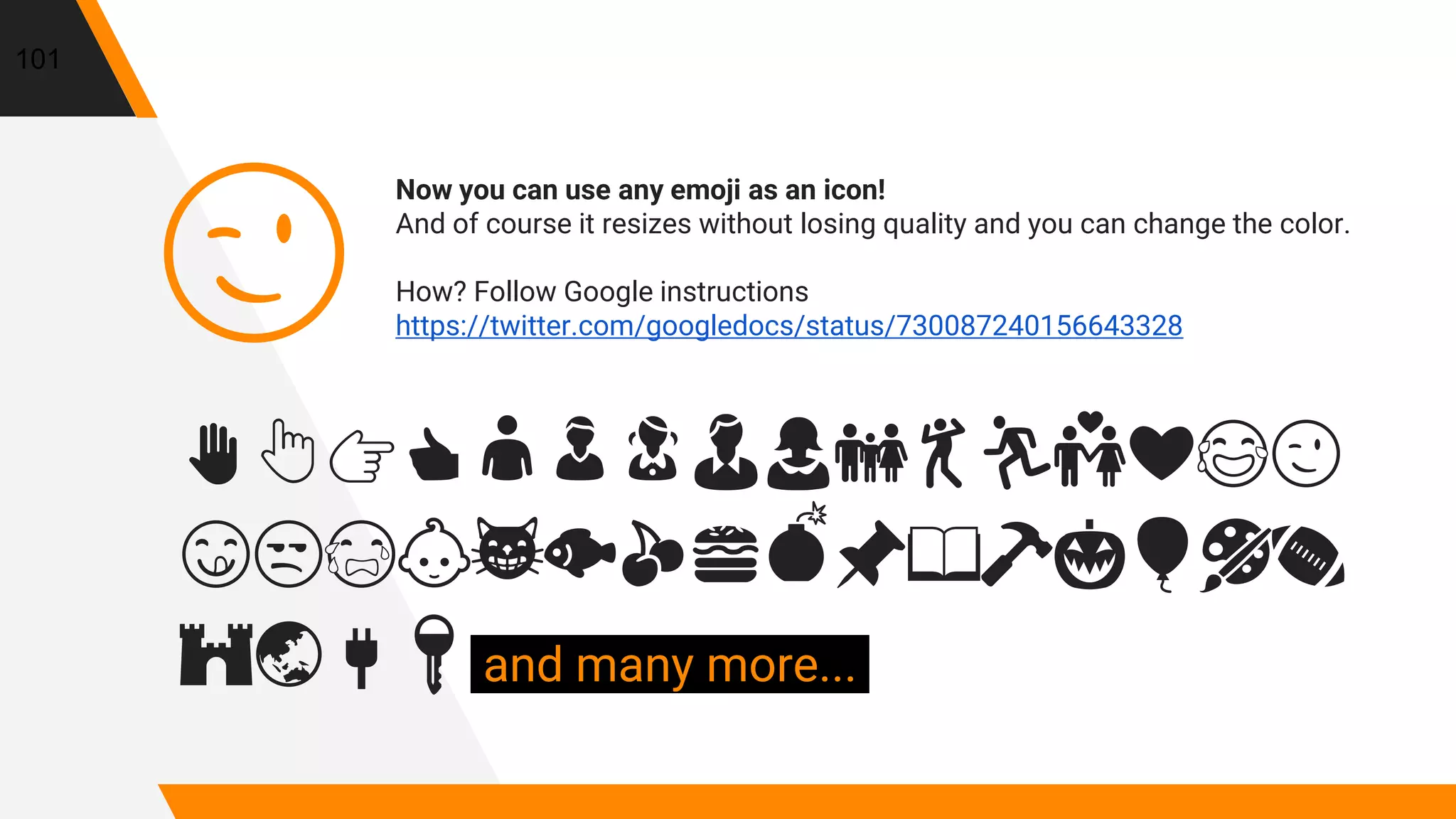 Now you can use any emoji as an icon!
And of course it resizes without losing quality and you can change the color.
How? Follow Google instructions
https://twitter.com/googledocs/status/730087240156643328
✋👆👉👍👤👦👧👨👩👪💃🏃💑❤😂😉
😋😒😭👶😸🐟🍒🍔💣📌📖🔨🎃🎈🎨🏈
🏰🌏🔌🔑 and many more...
😉
101
 