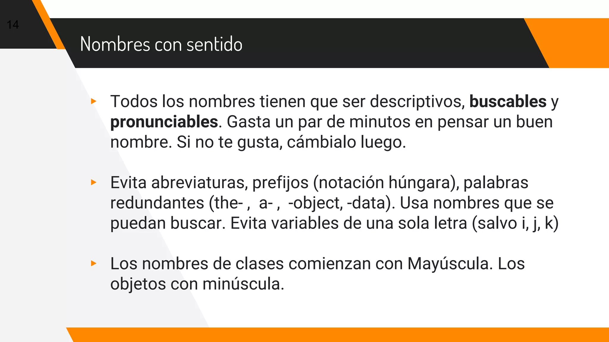 Nombres con sentido
▸ Todos los nombres tienen que ser descriptivos, buscables y
pronunciables. Gasta un par de minutos en pensar un buen
nombre. Si no te gusta, cámbialo luego.
▸ Evita abreviaturas, prefijos (notación húngara), palabras
redundantes (the- , a- , -object, -data). Usa nombres que se
puedan buscar. Evita variables de una sola letra (salvo i, j, k)
▸ Los nombres de clases comienzan con Mayúscula. Los
objetos con minúscula.
14
 