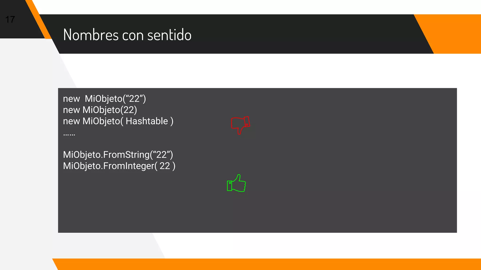 Nombres con sentido
17
new MiObjeto(“22”)
new MiObjeto(22)
new MiObjeto( Hashtable )
……
MiObjeto.FromString(“22”)
MiObjeto.FromInteger( 22 )
 