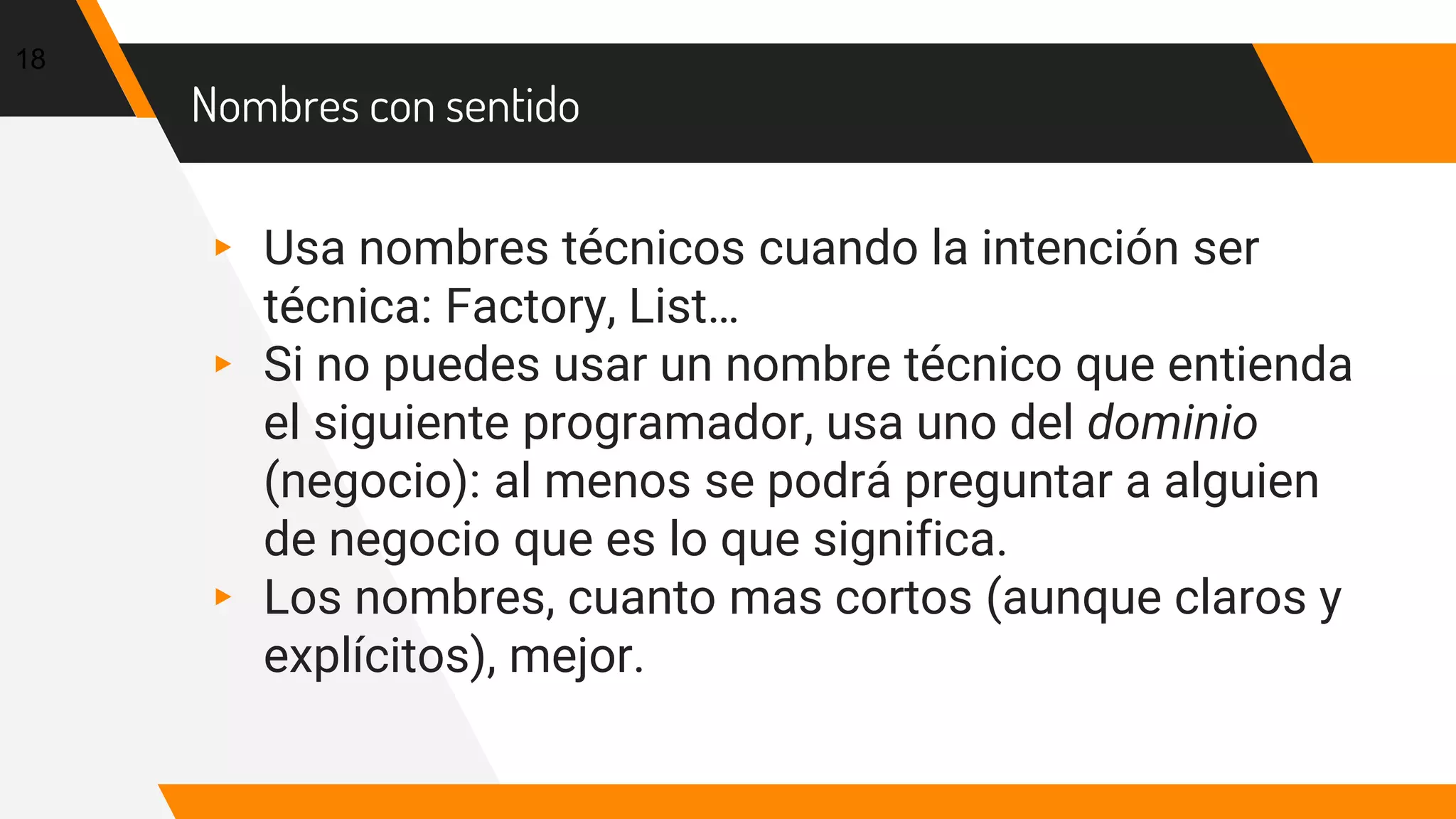 Nombres con sentido
▸ Usa nombres técnicos cuando la intención ser
técnica: Factory, List…
▸ Si no puedes usar un nombre técnico que entienda
el siguiente programador, usa uno del dominio
(negocio): al menos se podrá preguntar a alguien
de negocio que es lo que significa.
▸ Los nombres, cuanto mas cortos (aunque claros y
explícitos), mejor.
18
 