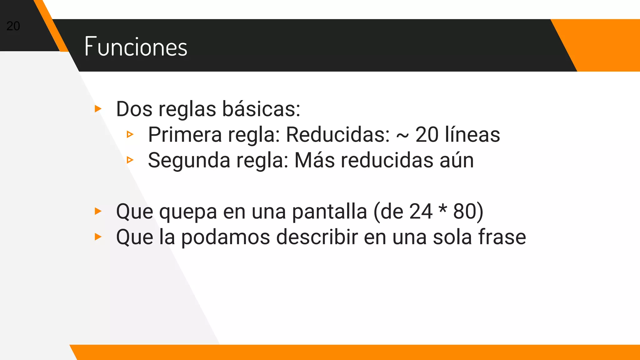 Funciones
▸ Dos reglas básicas:
▹ Primera regla: Reducidas: ~ 20 líneas
▹ Segunda regla: Más reducidas aún
▸ Que quepa en una pantalla (de 24 * 80)
▸ Que la podamos describir en una sola frase
20
 