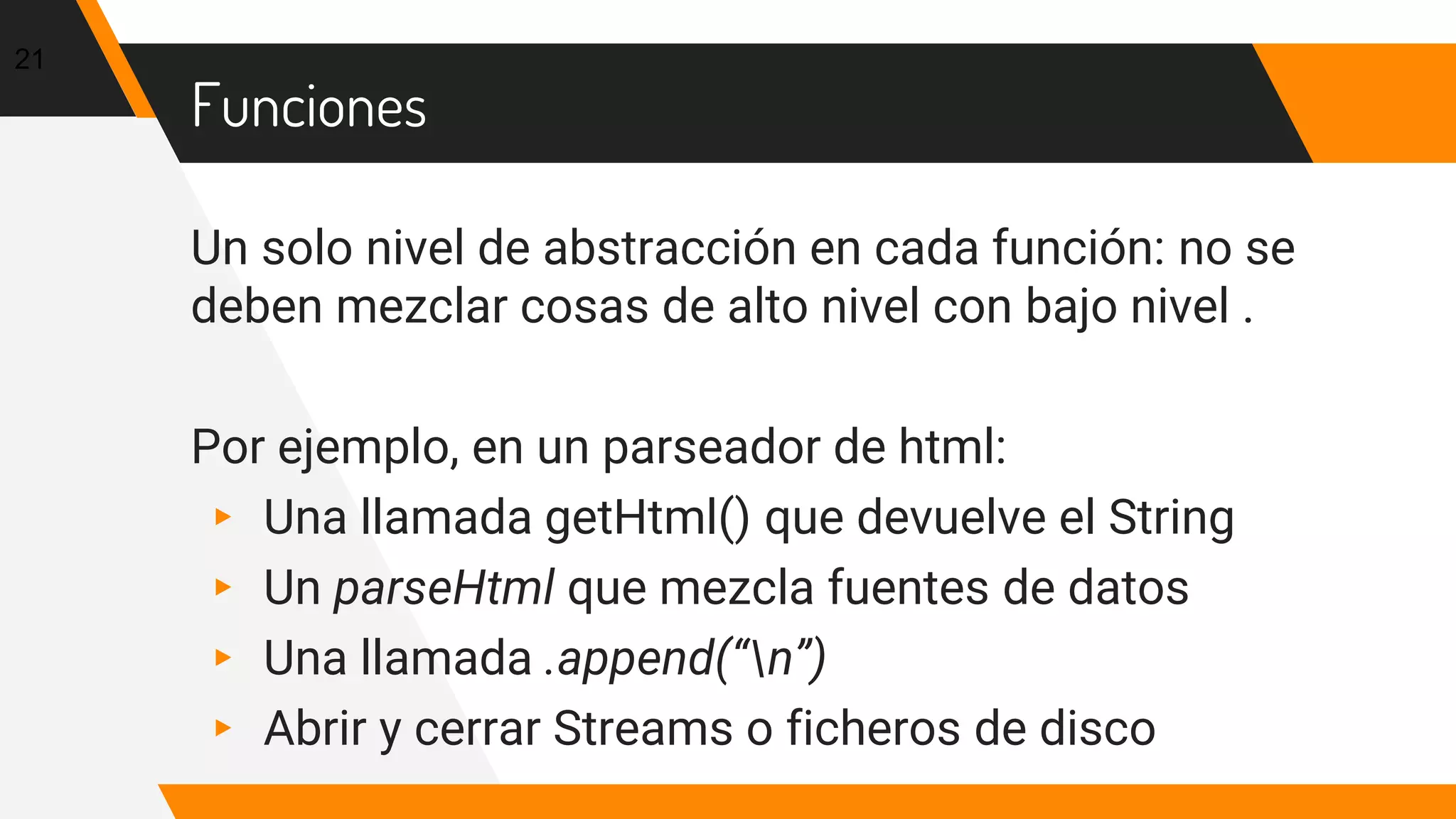 Funciones
Un solo nivel de abstracción en cada función: no se
deben mezclar cosas de alto nivel con bajo nivel .
Por ejemplo, en un parseador de html:
▸ Una llamada getHtml() que devuelve el String
▸ Un parseHtml que mezcla fuentes de datos
▸ Una llamada .append(“n”)
▸ Abrir y cerrar Streams o ficheros de disco
21
 