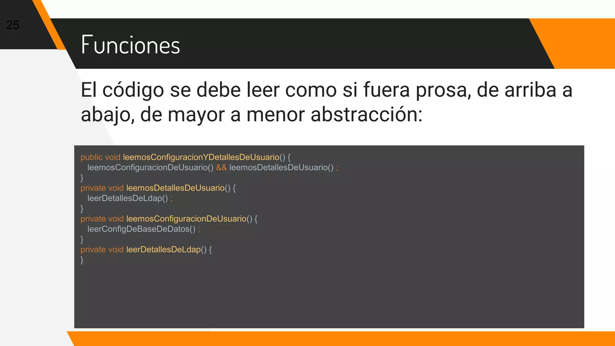 Funciones
El código se debe leer como si fuera prosa, de arriba a
abajo, de mayor a menor abstracción:
25
public void leemosConfiguracionYDetallesDeUsuario() {
leemosConfiguracionDeUsuario() && leemosDetallesDeUsuario() ;
}
private void leemosDetallesDeUsuario() {
leerDetallesDeLdap() ;
}
private void leemosConfiguracionDeUsuario() {
leerConfigDeBaseDeDatos() ;
}
private void leerDetallesDeLdap() {
}
 