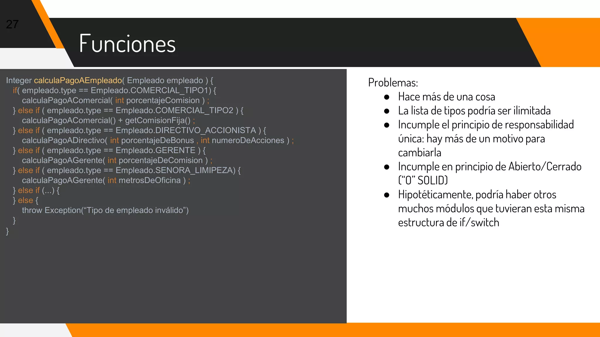 Funciones
27
Integer calculaPagoAEmpleado( Empleado empleado ) {
if( empleado.type == Empleado.COMERCIAL_TIPO1) {
calculaPagoAComercial( int porcentajeComision ) ;
} else if ( empleado.type == Empleado.COMERCIAL_TIPO2 ) {
calculaPagoAComercial() + getComisionFija() ;
} else if ( empleado.type == Empleado.DIRECTIVO_ACCIONISTA ) {
calculaPagoADirectivo( int porcentajeDeBonus , int numeroDeAcciones ) ;
} else if ( empleado.type == Empleado.GERENTE ) {
calculaPagoAGerente( int porcentajeDeComision ) ;
} else if ( empleado.type == Empleado.SENORA_LIMIPEZA) {
calculaPagoAGerente( int metrosDeOficina ) ;
} else if (...) {
} else {
throw Exception(“Tipo de empleado inválido”)
}
}
Problemas:
● Hace más de una cosa
● La lista de tipos podría ser ilimitada
● Incumple el principio de responsabilidad
única: hay más de un motivo para
cambiarla
● Incumple en principio de Abierto/Cerrado
(“O” SOLID)
● Hipotéticamente, podría haber otros
muchos módulos que tuvieran esta misma
estructura de if/switch
 
