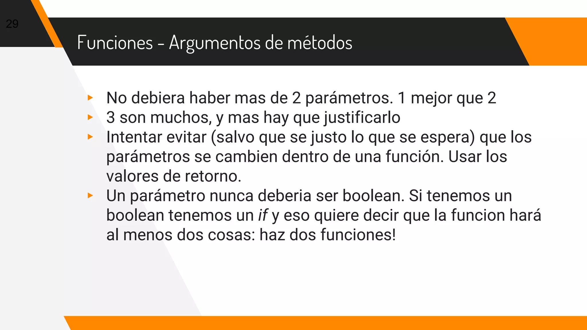 Funciones - Argumentos de métodos
▸ No debiera haber mas de 2 parámetros. 1 mejor que 2
▸ 3 son muchos, y mas hay que justificarlo
▸ Intentar evitar (salvo que se justo lo que se espera) que los
parámetros se cambien dentro de una función. Usar los
valores de retorno.
▸ Un parámetro nunca deberia ser boolean. Si tenemos un
boolean tenemos un if y eso quiere decir que la funcion hará
al menos dos cosas: haz dos funciones!
29
 
