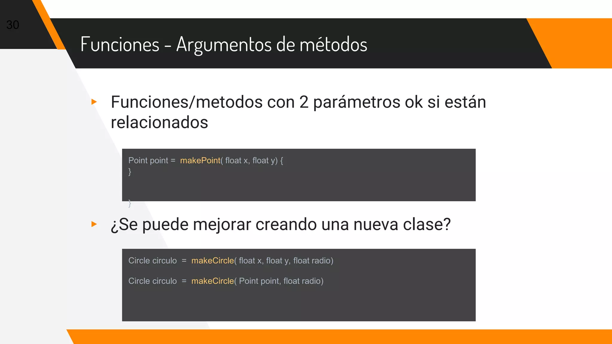 Funciones - Argumentos de métodos
▸ Funciones/metodos con 2 parámetros ok si están
relacionados
▸ ¿Se puede mejorar creando una nueva clase?
30
Point point = makePoint( float x, float y) {
}
}
Circle circulo = makeCircle( float x, float y, float radio)
Circle circulo = makeCircle( Point point, float radio)
 