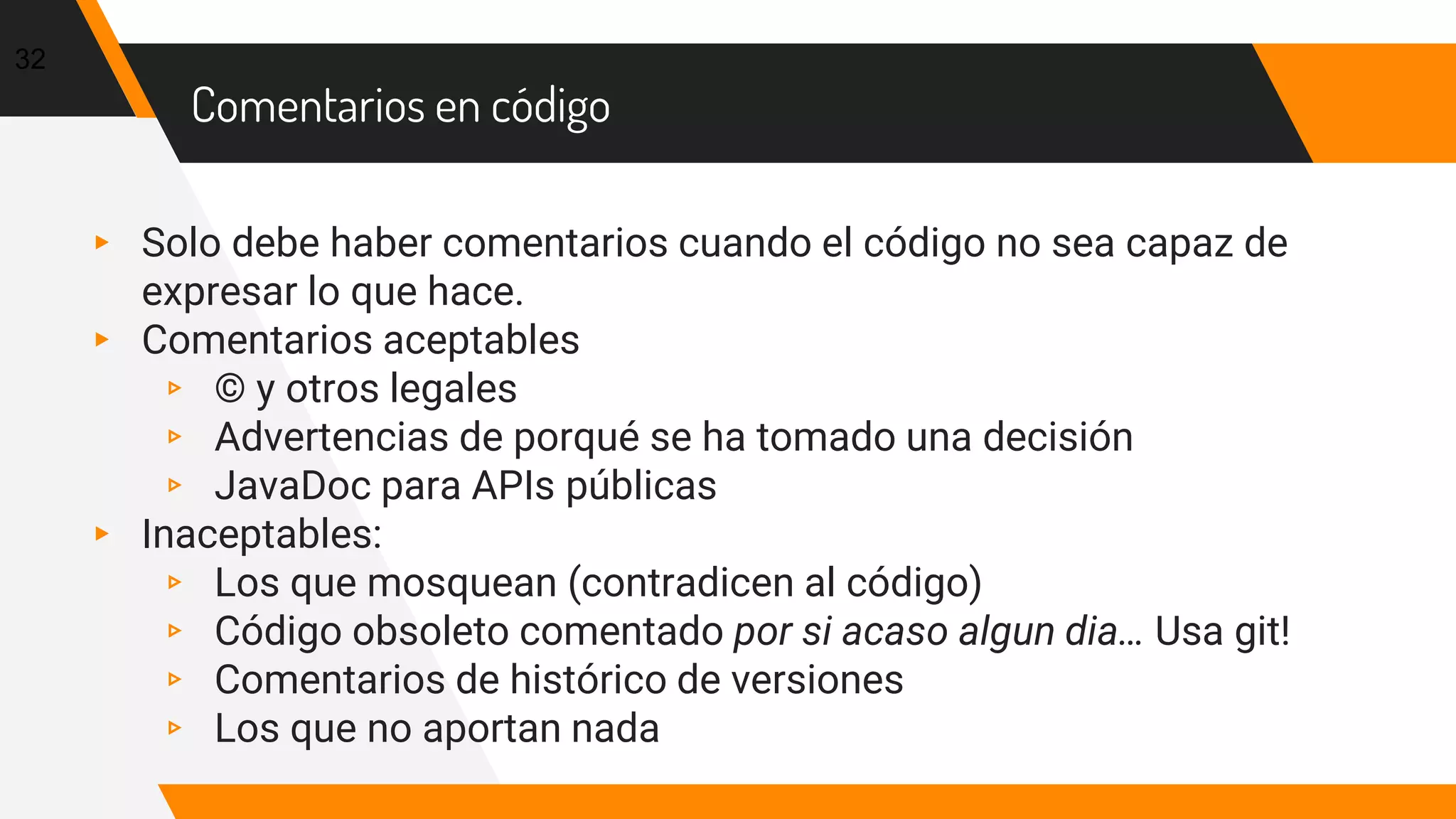 Comentarios en código
▸ Solo debe haber comentarios cuando el código no sea capaz de
expresar lo que hace.
▸ Comentarios aceptables
▹ © y otros legales
▹ Advertencias de porqué se ha tomado una decisión
▹ JavaDoc para APIs públicas
▸ Inaceptables:
▹ Los que mosquean (contradicen al código)
▹ Código obsoleto comentado por si acaso algun dia… Usa git!
▹ Comentarios de histórico de versiones
▹ Los que no aportan nada
32
 