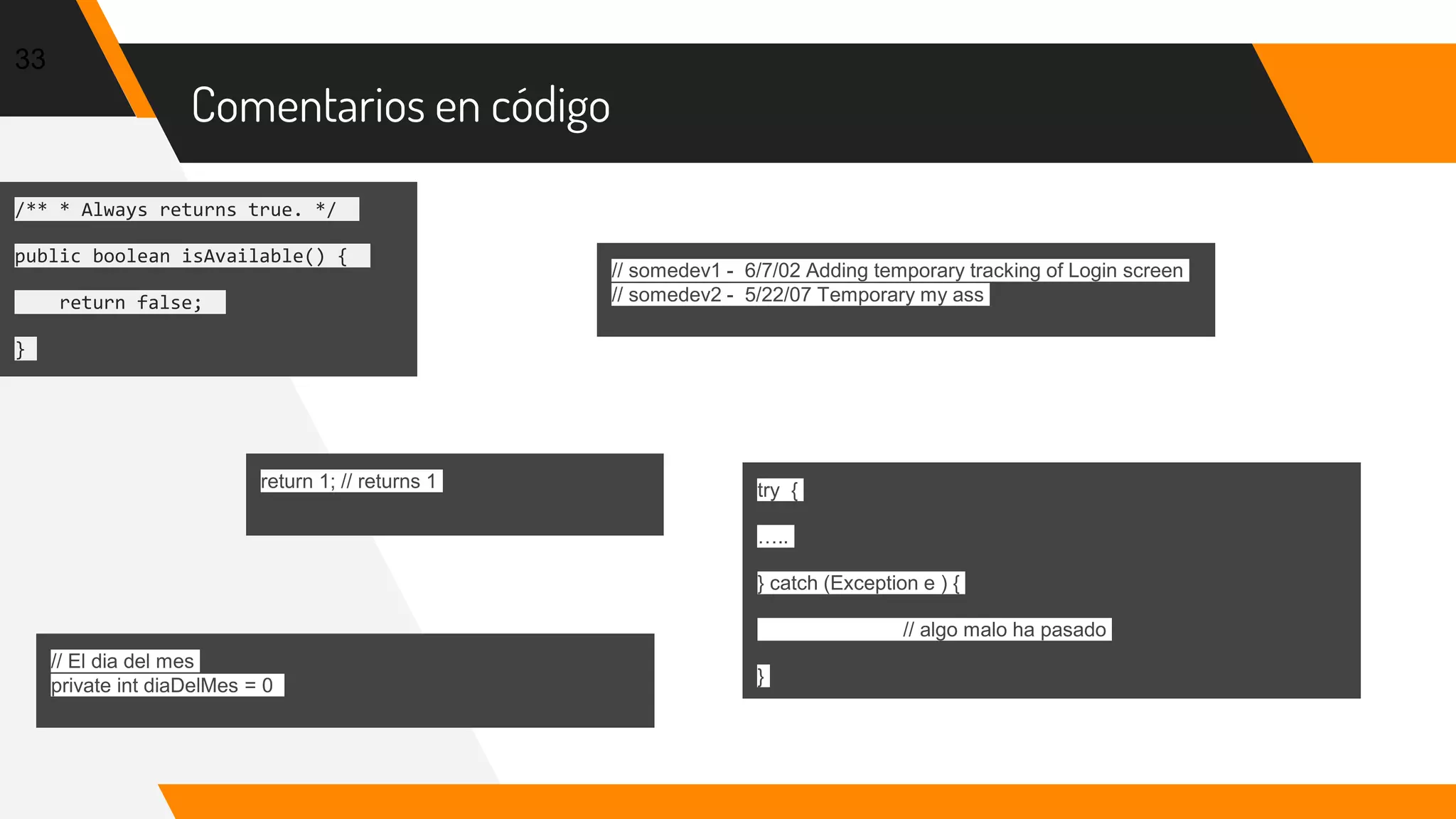 Comentarios en código
33
/** * Always returns true. */
public boolean isAvailable() {
return false;
}
// somedev1 - 6/7/02 Adding temporary tracking of Login screen
// somedev2 - 5/22/07 Temporary my ass
return 1; // returns 1
// El dia del mes
private int diaDelMes = 0
try {
…..
} catch (Exception e ) {
// algo malo ha pasado
}
 