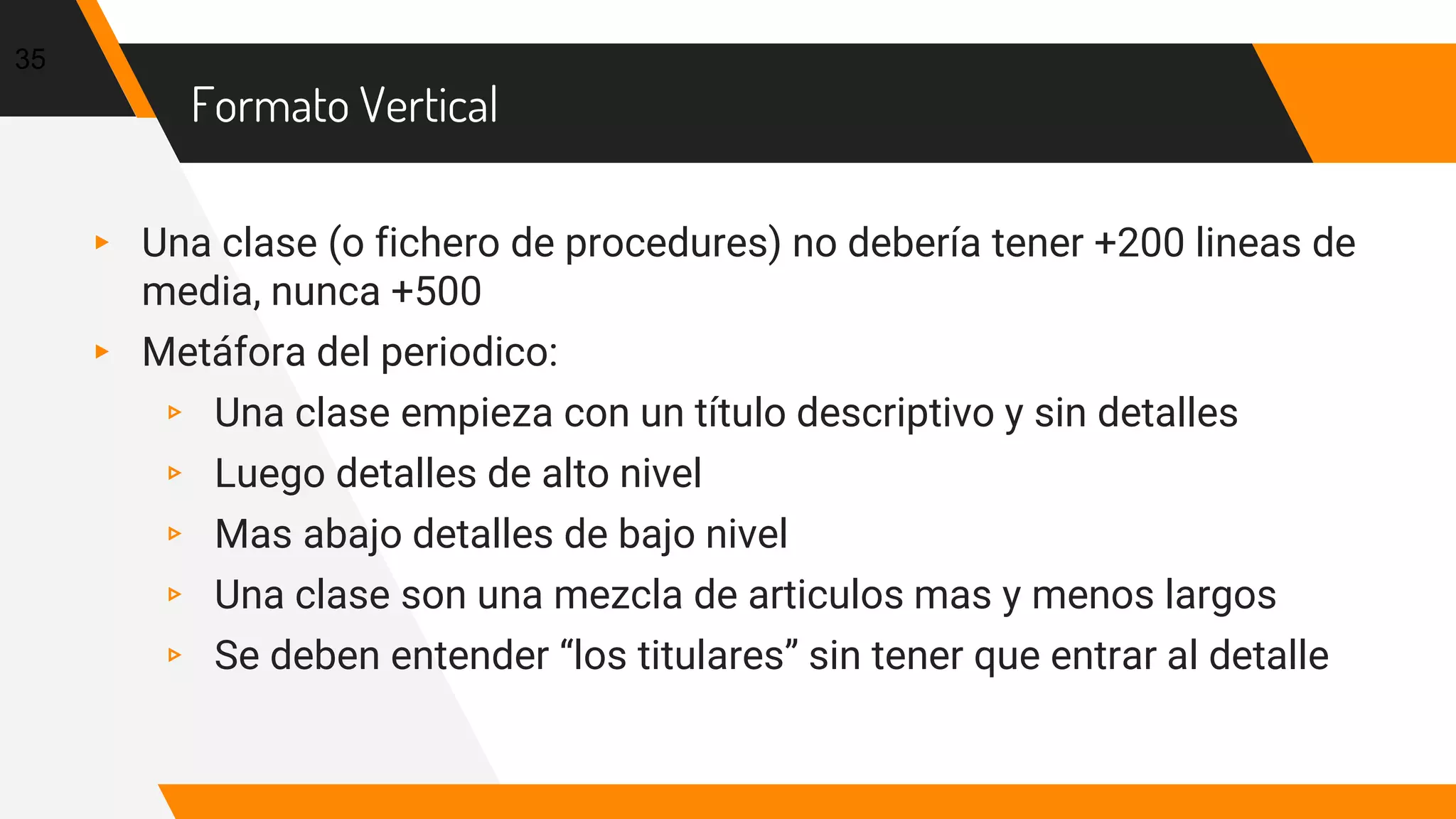 Formato Vertical
▸ Una clase (o fichero de procedures) no debería tener +200 lineas de
media, nunca +500
▸ Metáfora del periodico:
▹ Una clase empieza con un título descriptivo y sin detalles
▹ Luego detalles de alto nivel
▹ Mas abajo detalles de bajo nivel
▹ Una clase son una mezcla de articulos mas y menos largos
▹ Se deben entender “los titulares” sin tener que entrar al detalle
35
 