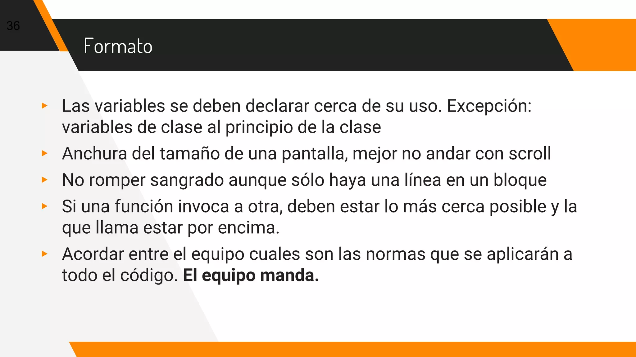 Formato
▸ Las variables se deben declarar cerca de su uso. Excepción:
variables de clase al principio de la clase
▸ Anchura del tamaño de una pantalla, mejor no andar con scroll
▸ No romper sangrado aunque sólo haya una línea en un bloque
▸ Si una función invoca a otra, deben estar lo más cerca posible y la
que llama estar por encima.
▸ Acordar entre el equipo cuales son las normas que se aplicarán a
todo el código. El equipo manda.
36
 