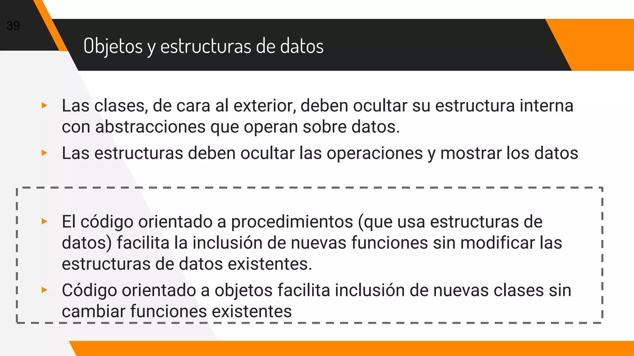 Objetos y estructuras de datos
▸ Las clases, de cara al exterior, deben ocultar su estructura interna
con abstracciones que operan sobre datos.
▸ Las estructuras deben ocultar las operaciones y mostrar los datos
▸ El código orientado a procedimientos (que usa estructuras de
datos) facilita la inclusión de nuevas funciones sin modificar las
estructuras de datos existentes.
▸ Código orientado a objetos facilita inclusión de nuevas clases sin
cambiar funciones existentes
39
 