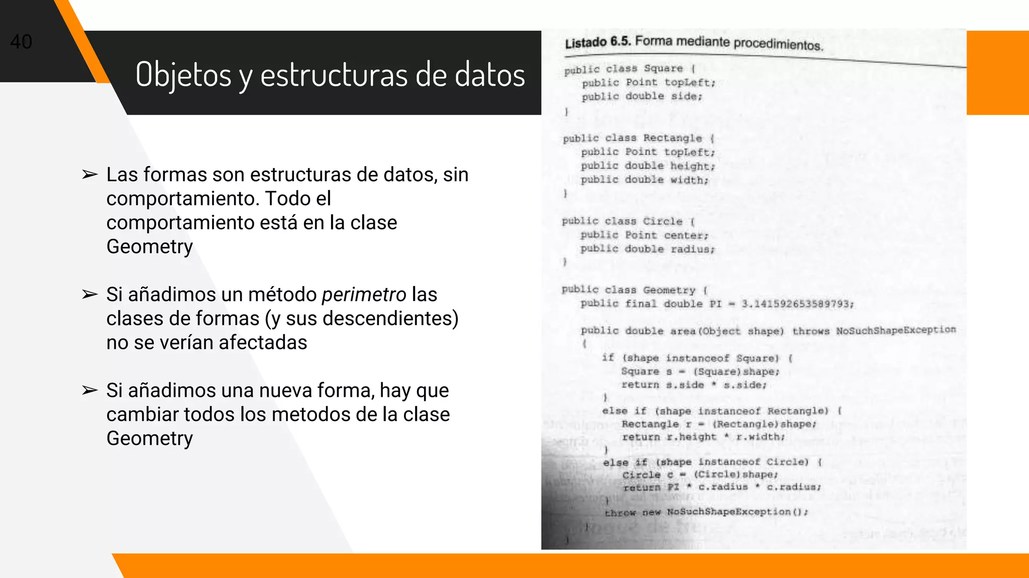 Objetos y estructuras de datos
40
➢ Las formas son estructuras de datos, sin
comportamiento. Todo el
comportamiento está en la clase
Geometry
➢ Si añadimos un método perimetro las
clases de formas (y sus descendientes)
no se verían afectadas
➢ Si añadimos una nueva forma, hay que
cambiar todos los metodos de la clase
Geometry
 