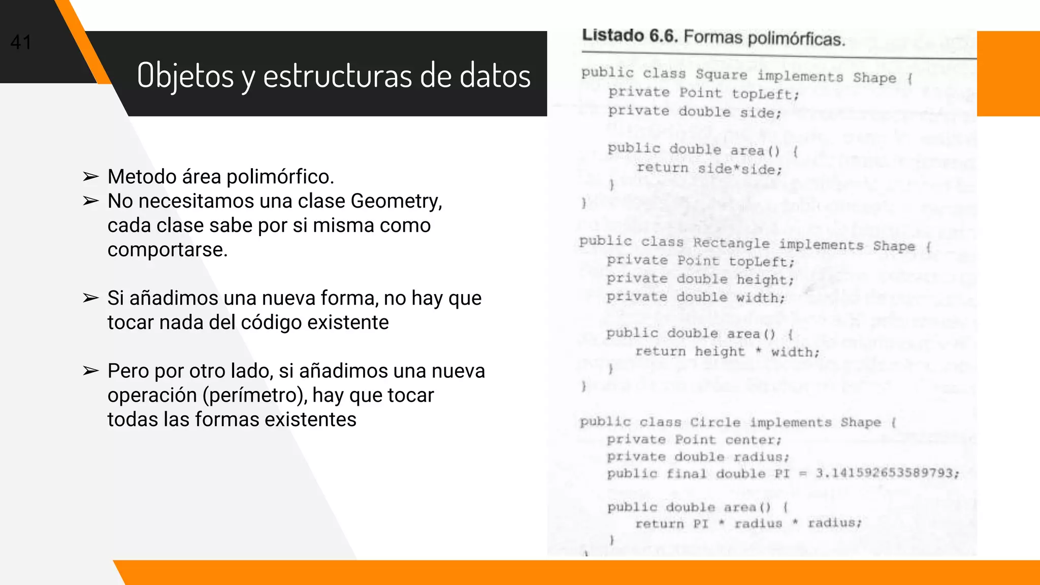 Objetos y estructuras de datos
41
➢ Metodo área polimórfico.
➢ No necesitamos una clase Geometry,
cada clase sabe por si misma como
comportarse.
➢ Si añadimos una nueva forma, no hay que
tocar nada del código existente
➢ Pero por otro lado, si añadimos una nueva
operación (perímetro), hay que tocar
todas las formas existentes
 