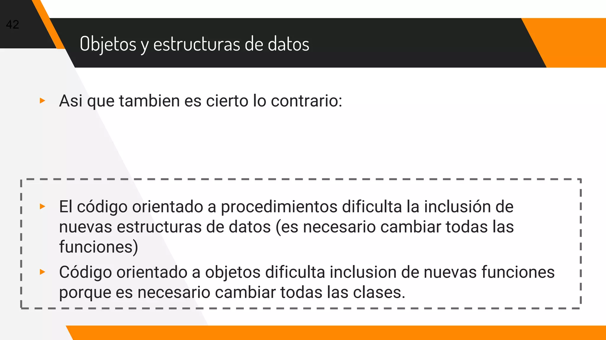 Objetos y estructuras de datos
▸ Asi que tambien es cierto lo contrario:
▸ El código orientado a procedimientos dificulta la inclusión de
nuevas estructuras de datos (es necesario cambiar todas las
funciones)
▸ Código orientado a objetos dificulta inclusion de nuevas funciones
porque es necesario cambiar todas las clases.
42
 