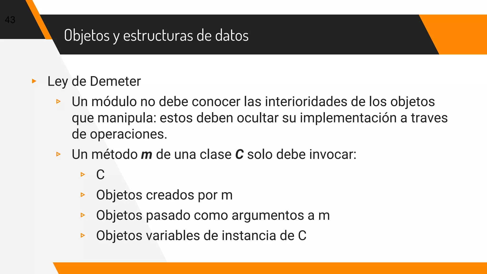Objetos y estructuras de datos
▸ Ley de Demeter
▹ Un módulo no debe conocer las interioridades de los objetos
que manipula: estos deben ocultar su implementación a traves
de operaciones.
▹ Un método m de una clase C solo debe invocar:
▹ C
▹ Objetos creados por m
▹ Objetos pasado como argumentos a m
▹ Objetos variables de instancia de C
43
 