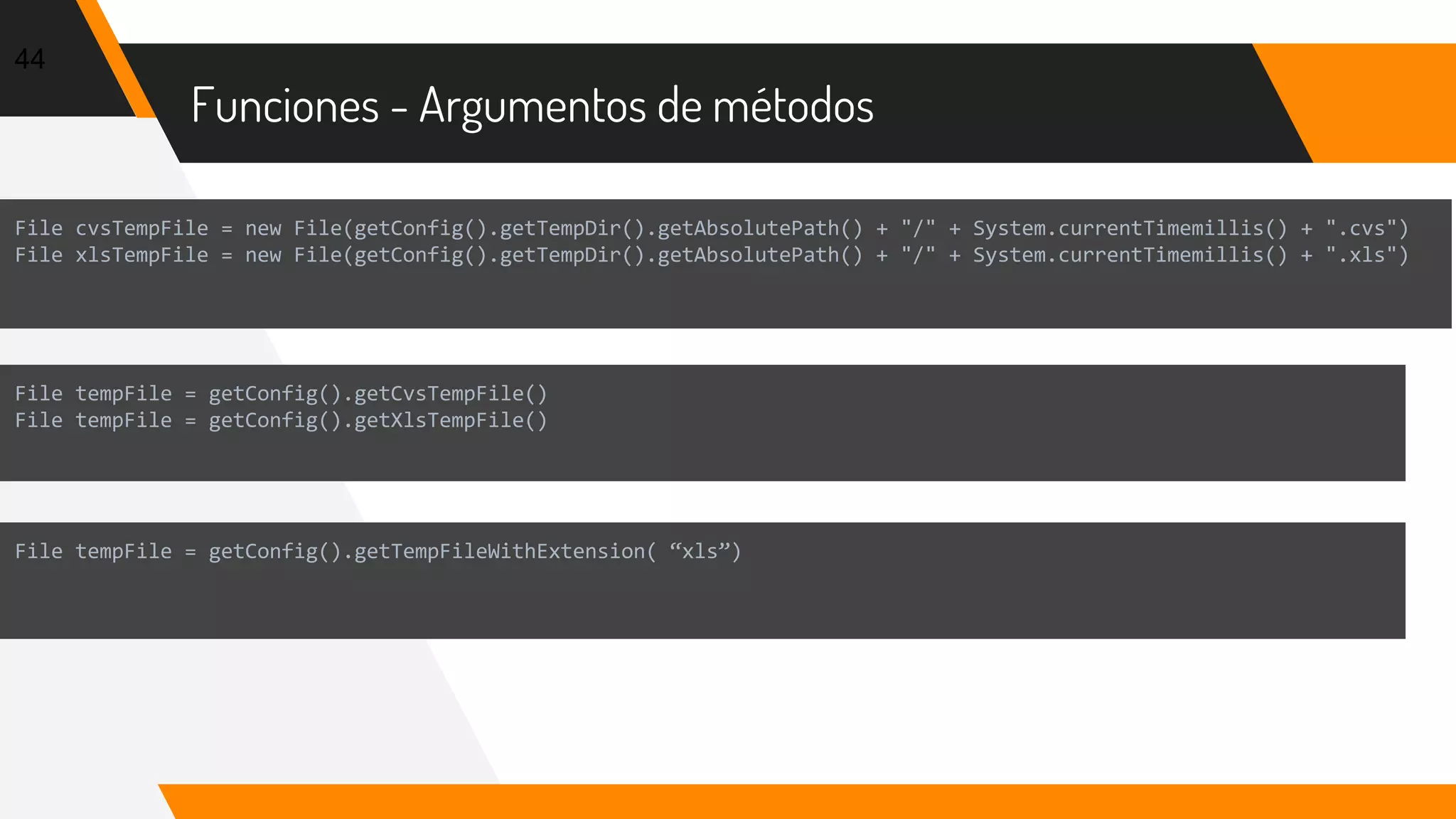 Funciones - Argumentos de métodos
44
File cvsTempFile = new File(getConfig().getTempDir().getAbsolutePath() + "/" + System.currentTimemillis() + ".cvs")
File xlsTempFile = new File(getConfig().getTempDir().getAbsolutePath() + "/" + System.currentTimemillis() + ".xls")
File tempFile = getConfig().getCvsTempFile()
File tempFile = getConfig().getXlsTempFile()
File tempFile = getConfig().getTempFileWithExtension( “xls”)
 