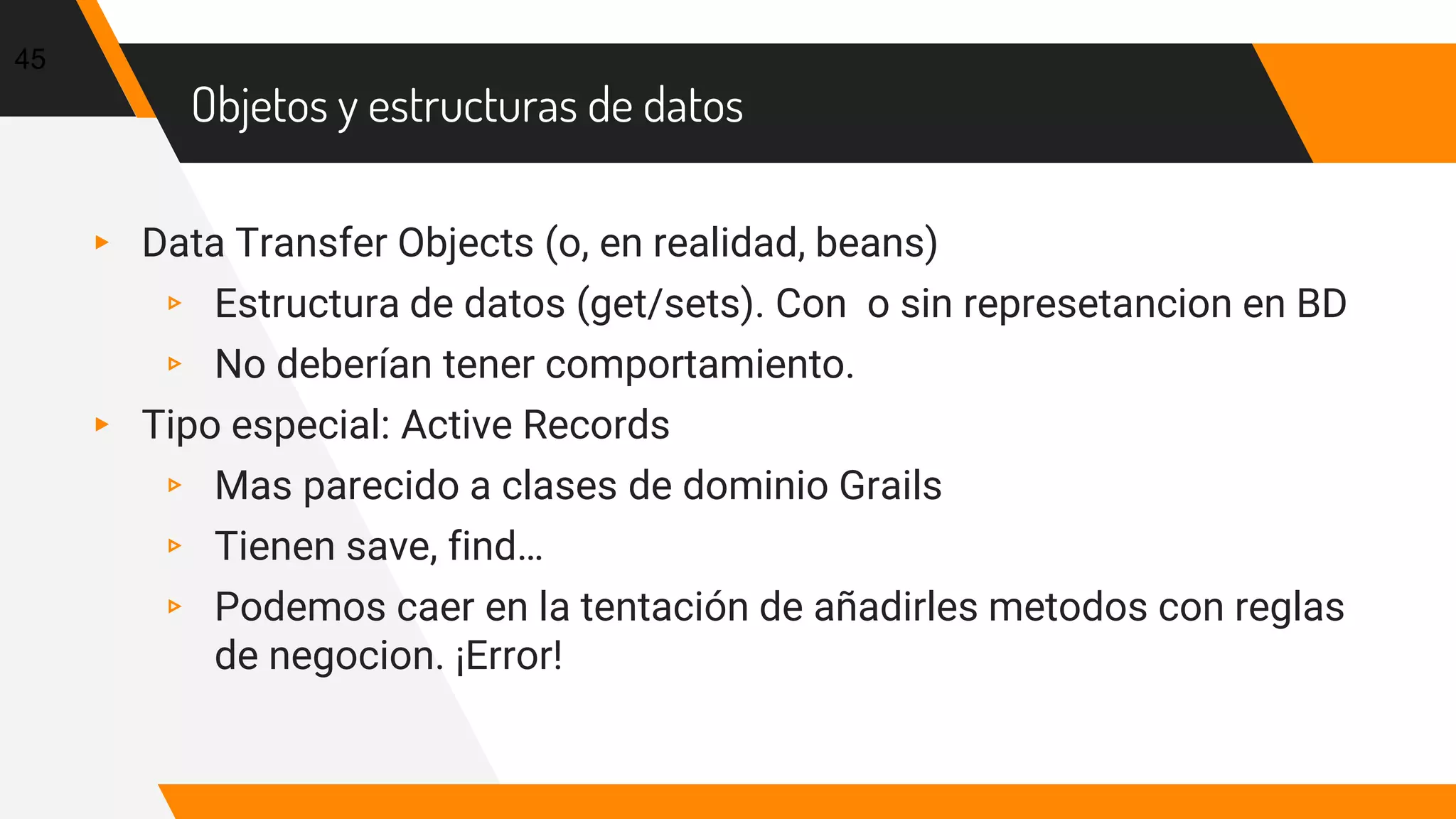 Objetos y estructuras de datos
▸ Data Transfer Objects (o, en realidad, beans)
▹ Estructura de datos (get/sets). Con o sin represetancion en BD
▹ No deberían tener comportamiento.
▸ Tipo especial: Active Records
▹ Mas parecido a clases de dominio Grails
▹ Tienen save, find…
▹ Podemos caer en la tentación de añadirles metodos con reglas
de negocion. ¡Error!
45
 