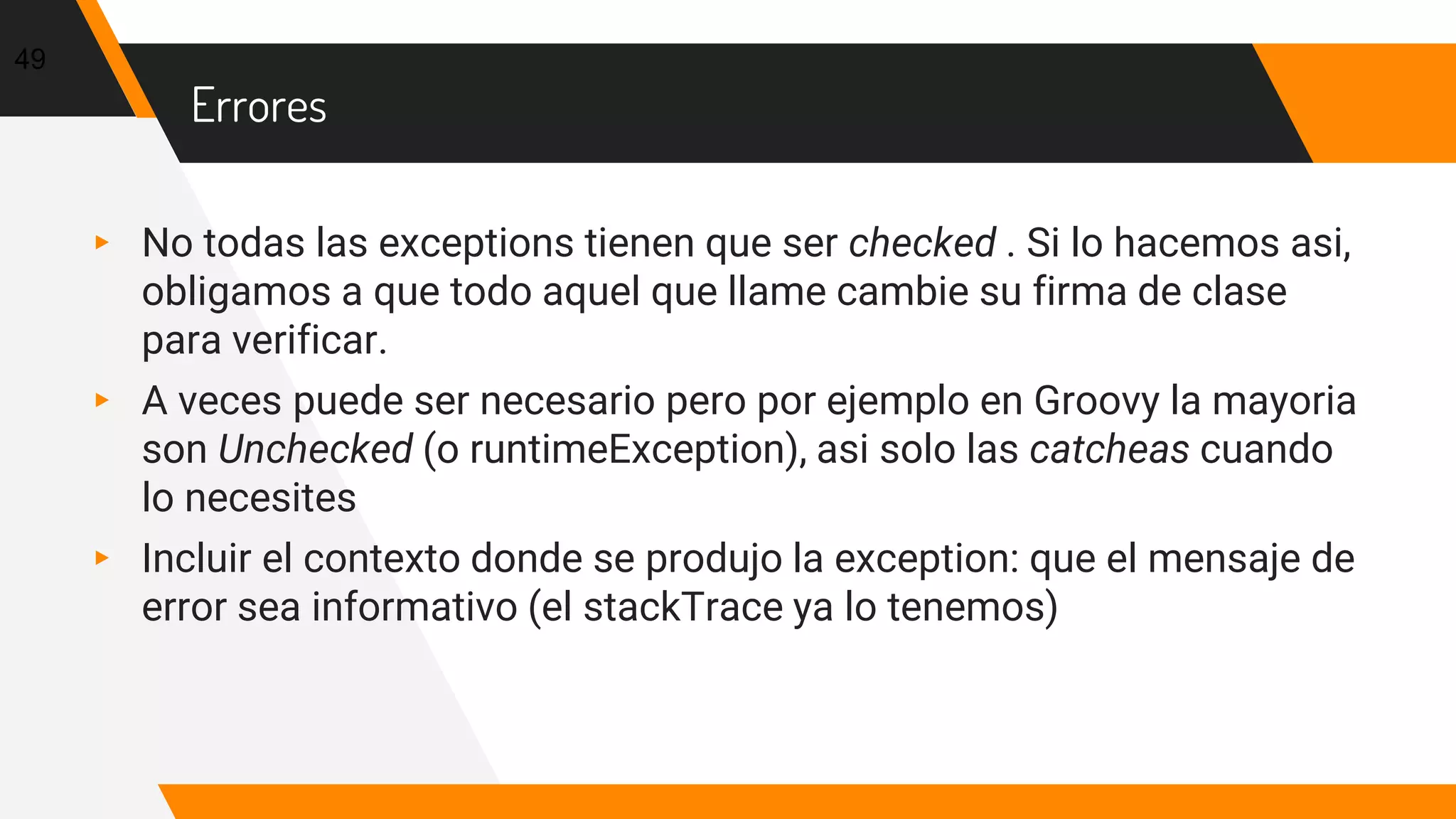 Errores
▸ No todas las exceptions tienen que ser checked . Si lo hacemos asi,
obligamos a que todo aquel que llame cambie su firma de clase
para verificar.
▸ A veces puede ser necesario pero por ejemplo en Groovy la mayoria
son Unchecked (o runtimeException), asi solo las catcheas cuando
lo necesites
▸ Incluir el contexto donde se produjo la exception: que el mensaje de
error sea informativo (el stackTrace ya lo tenemos)
49
 
