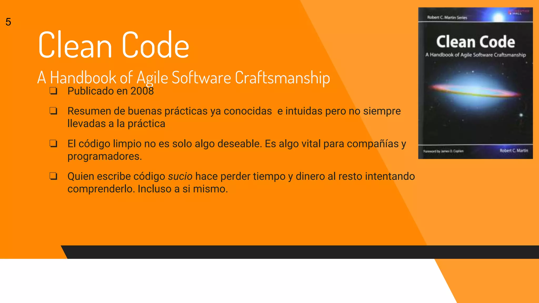 Clean Code
A Handbook of Agile Software Craftsmanship
❏ Publicado en 2008
❏ Resumen de buenas prácticas ya conocidas e intuidas pero no siempre
llevadas a la práctica
❏ El código limpio no es solo algo deseable. Es algo vital para compañías y
programadores.
❏ Quien escribe código sucio hace perder tiempo y dinero al resto intentando
comprenderlo. Incluso a si mismo.
5
 