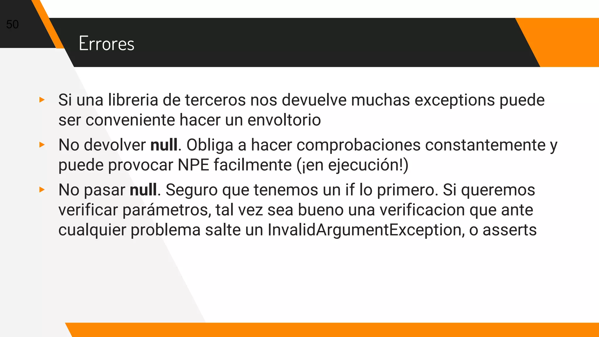 Errores
▸ Si una libreria de terceros nos devuelve muchas exceptions puede
ser conveniente hacer un envoltorio
▸ No devolver null. Obliga a hacer comprobaciones constantemente y
puede provocar NPE facilmente (¡en ejecución!)
▸ No pasar null. Seguro que tenemos un if lo primero. Si queremos
verificar parámetros, tal vez sea bueno una verificacion que ante
cualquier problema salte un InvalidArgumentException, o asserts
50
 
