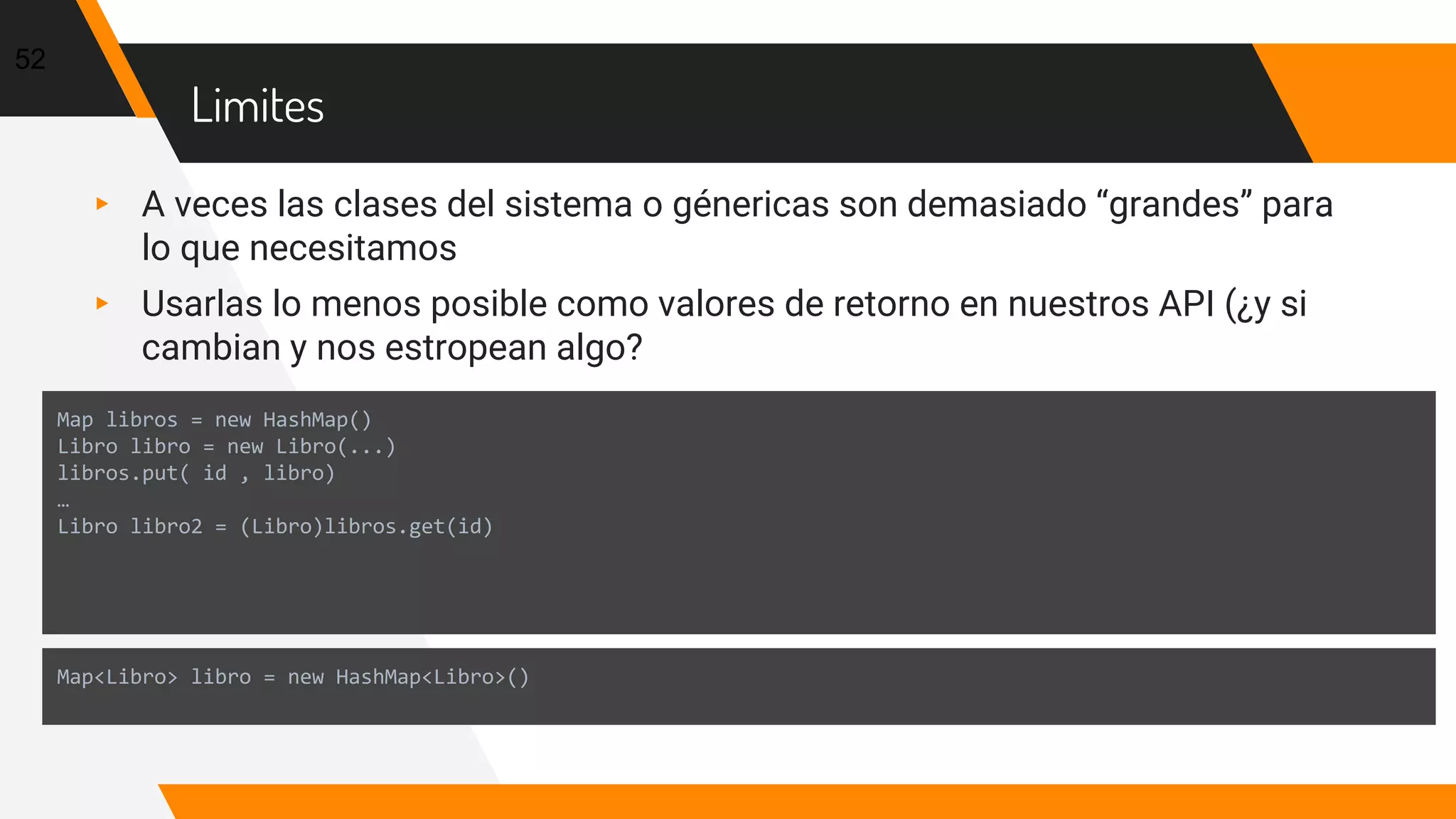 Limites
▸ A veces las clases del sistema o génericas son demasiado “grandes” para
lo que necesitamos
▸ Usarlas lo menos posible como valores de retorno en nuestros API (¿y si
cambian y nos estropean algo?
52
Map libros = new HashMap()
Libro libro = new Libro(...)
libros.put( id , libro)
…
Libro libro2 = (Libro)libros.get(id)
Map<Libro> libro = new HashMap<Libro>()
 