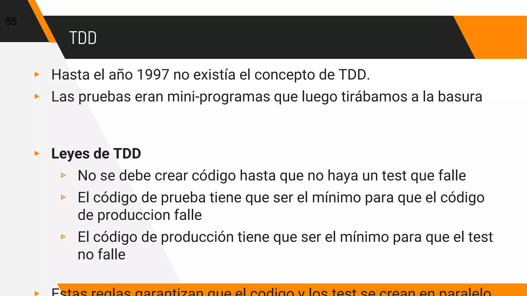 TDD
▸ Hasta el año 1997 no existía el concepto de TDD.
▸ Las pruebas eran mini-programas que luego tirábamos a la basura
▸ Leyes de TDD
▹ No se debe crear código hasta que no haya un test que falle
▹ El código de prueba tiene que ser el mínimo para que el código
de produccion falle
▹ El código de producción tiene que ser el mínimo para que el test
no falle
55
 