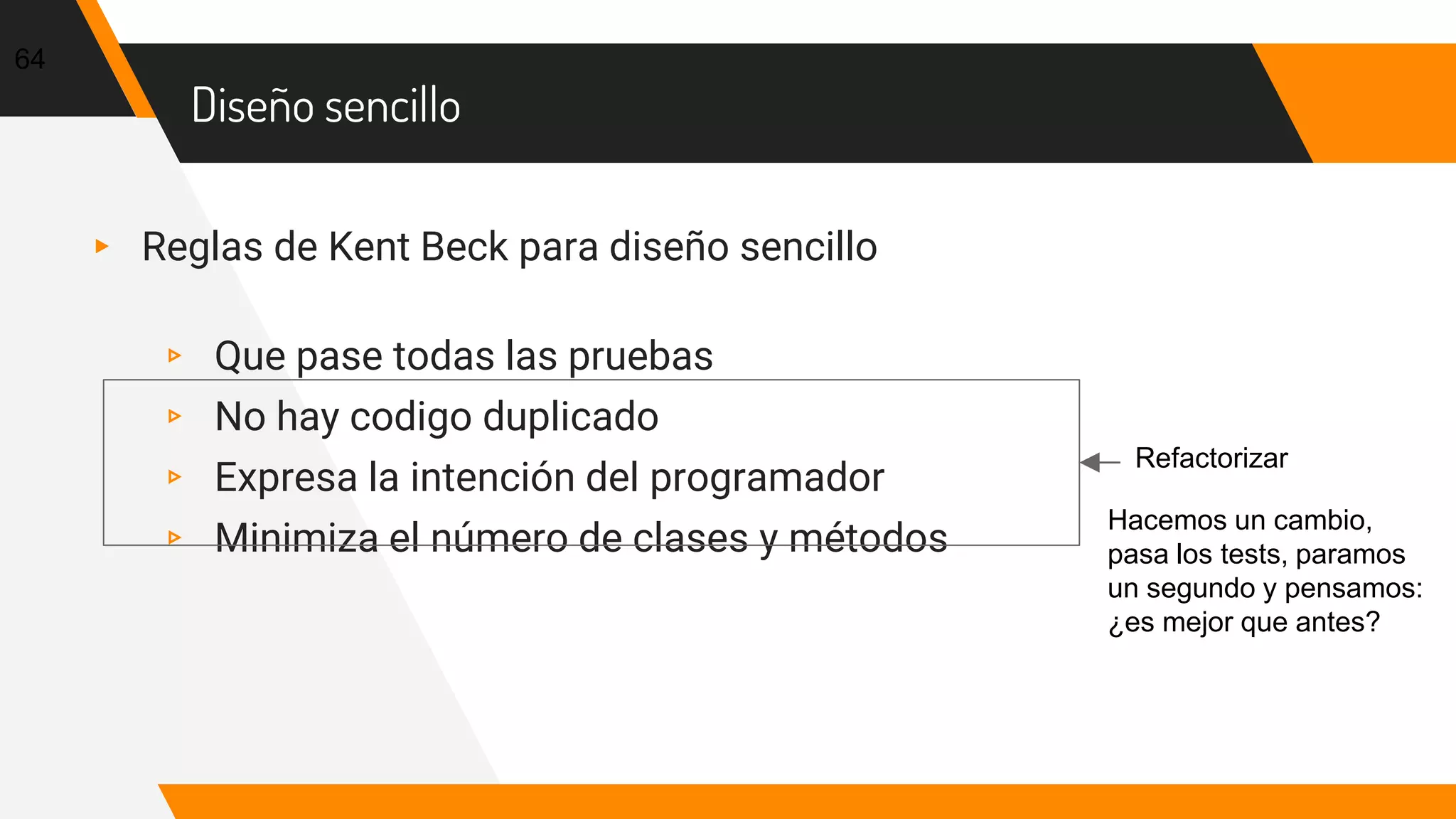 Diseño sencillo
▸ Reglas de Kent Beck para diseño sencillo
▹ Que pase todas las pruebas
▹ No hay codigo duplicado
▹ Expresa la intención del programador
▹ Minimiza el número de clases y métodos
64
Refactorizar
Hacemos un cambio,
pasa los tests, paramos
un segundo y pensamos:
¿es mejor que antes?
 