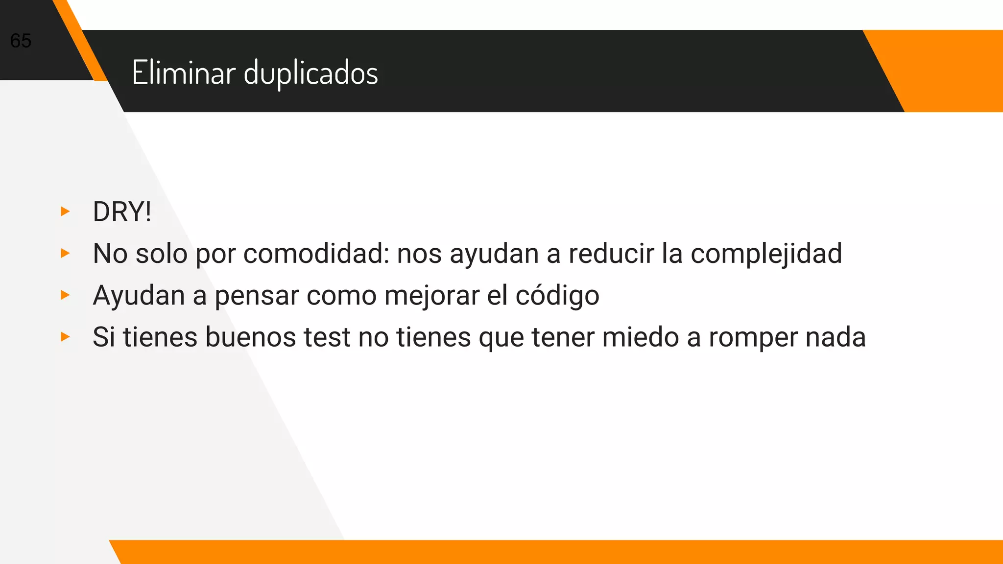 Eliminar duplicados
▸ DRY!
▸ No solo por comodidad: nos ayudan a reducir la complejidad
▸ Ayudan a pensar como mejorar el código
▸ Si tienes buenos test no tienes que tener miedo a romper nada
65
 