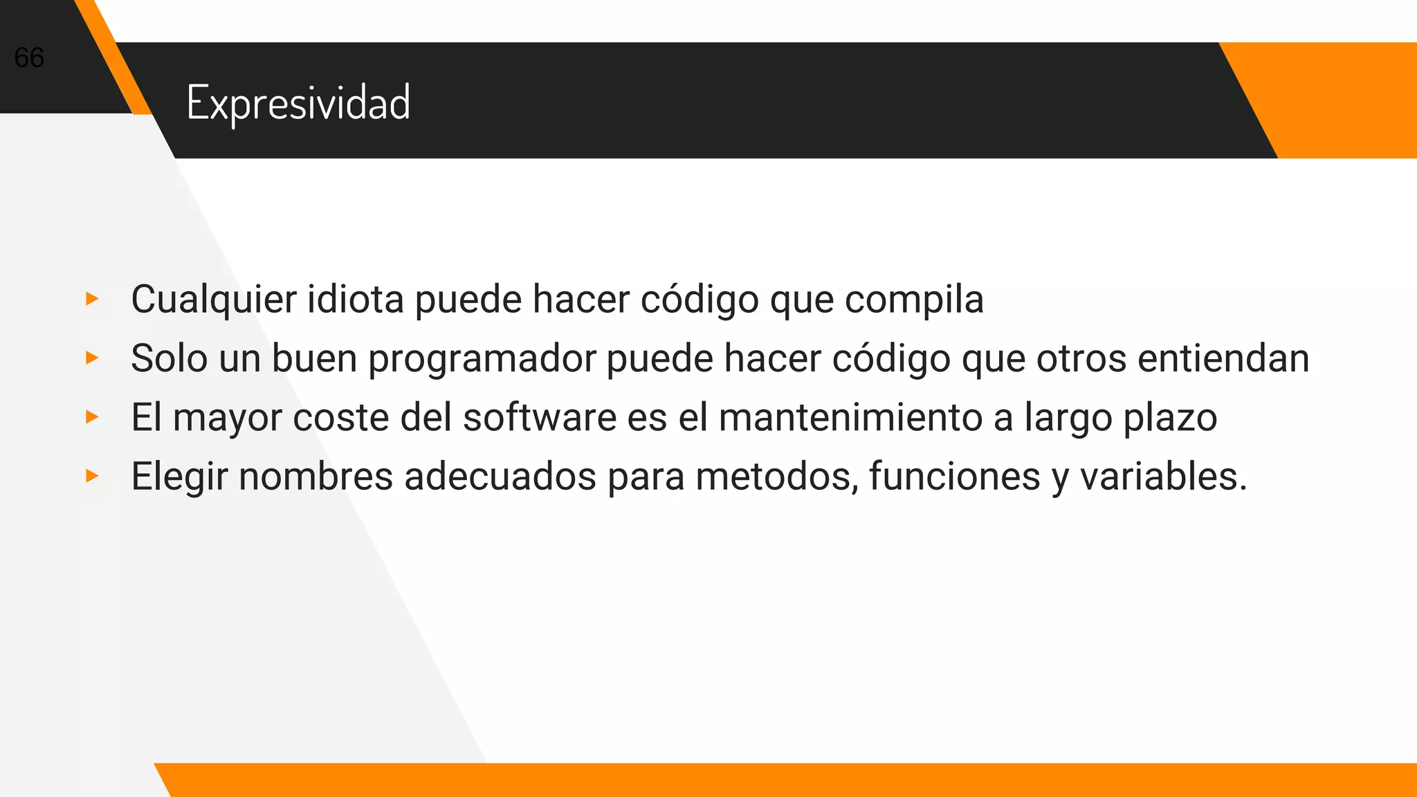 Expresividad
▸ Cualquier idiota puede hacer código que compila
▸ Solo un buen programador puede hacer código que otros entiendan
▸ El mayor coste del software es el mantenimiento a largo plazo
▸ Elegir nombres adecuados para metodos, funciones y variables.
66
 