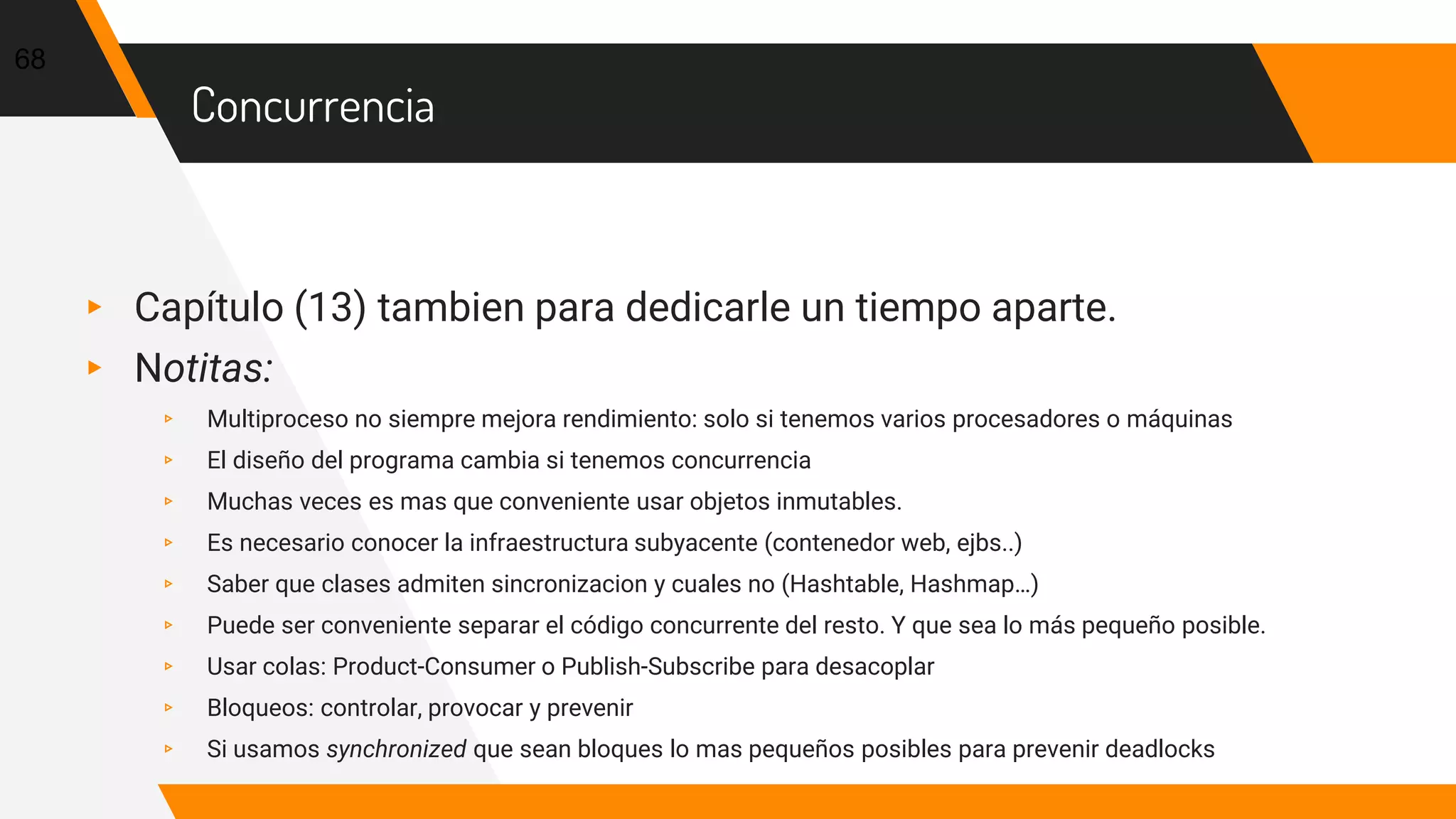 Concurrencia
▸ Capítulo (13) tambien para dedicarle un tiempo aparte.
▸ Notitas:
▹ Multiproceso no siempre mejora rendimiento: solo si tenemos varios procesadores o máquinas
▹ El diseño del programa cambia si tenemos concurrencia
▹ Muchas veces es mas que conveniente usar objetos inmutables.
▹ Es necesario conocer la infraestructura subyacente (contenedor web, ejbs..)
▹ Saber que clases admiten sincronizacion y cuales no (Hashtable, Hashmap…)
▹ Puede ser conveniente separar el código concurrente del resto. Y que sea lo más pequeño posible.
▹ Usar colas: Product-Consumer o Publish-Subscribe para desacoplar
▹ Bloqueos: controlar, provocar y prevenir
▹ Si usamos synchronized que sean bloques lo mas pequeños posibles para prevenir deadlocks
68
 