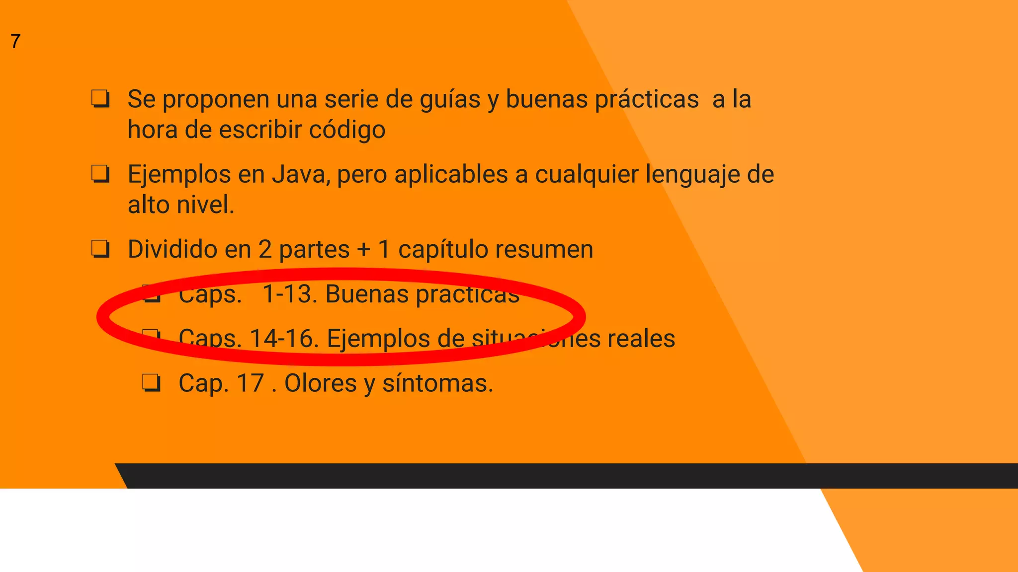 ❏ Se proponen una serie de guías y buenas prácticas a la
hora de escribir código
❏ Ejemplos en Java, pero aplicables a cualquier lenguaje de
alto nivel.
❏ Dividido en 2 partes + 1 capítulo resumen
❏ Caps. 1-13. Buenas practicas
❏ Caps. 14-16. Ejemplos de situaciones reales
❏ Cap. 17 . Olores y síntomas.
7
 