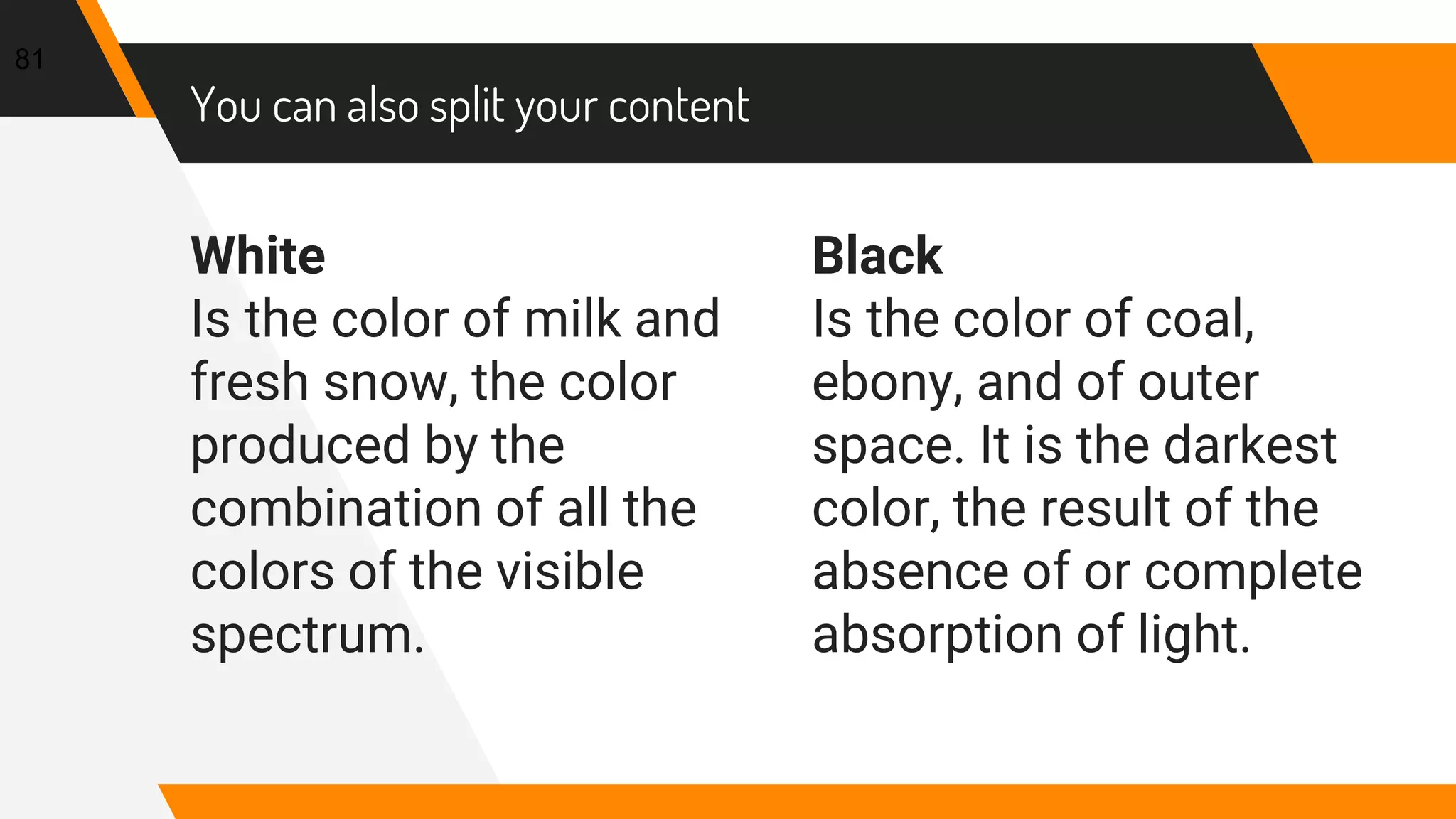 White
Is the color of milk and
fresh snow, the color
produced by the
combination of all the
colors of the visible
spectrum.
You can also split your content
Black
Is the color of coal,
ebony, and of outer
space. It is the darkest
color, the result of the
absence of or complete
absorption of light.
81
 