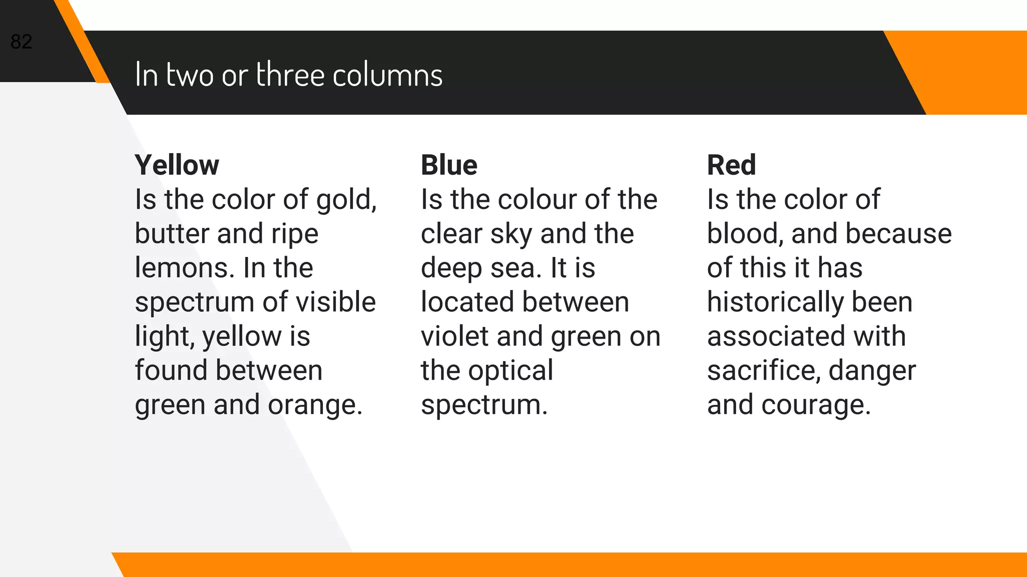 In two or three columns
Yellow
Is the color of gold,
butter and ripe
lemons. In the
spectrum of visible
light, yellow is
found between
green and orange.
Blue
Is the colour of the
clear sky and the
deep sea. It is
located between
violet and green on
the optical
spectrum.
Red
Is the color of
blood, and because
of this it has
historically been
associated with
sacrifice, danger
and courage.
82
 