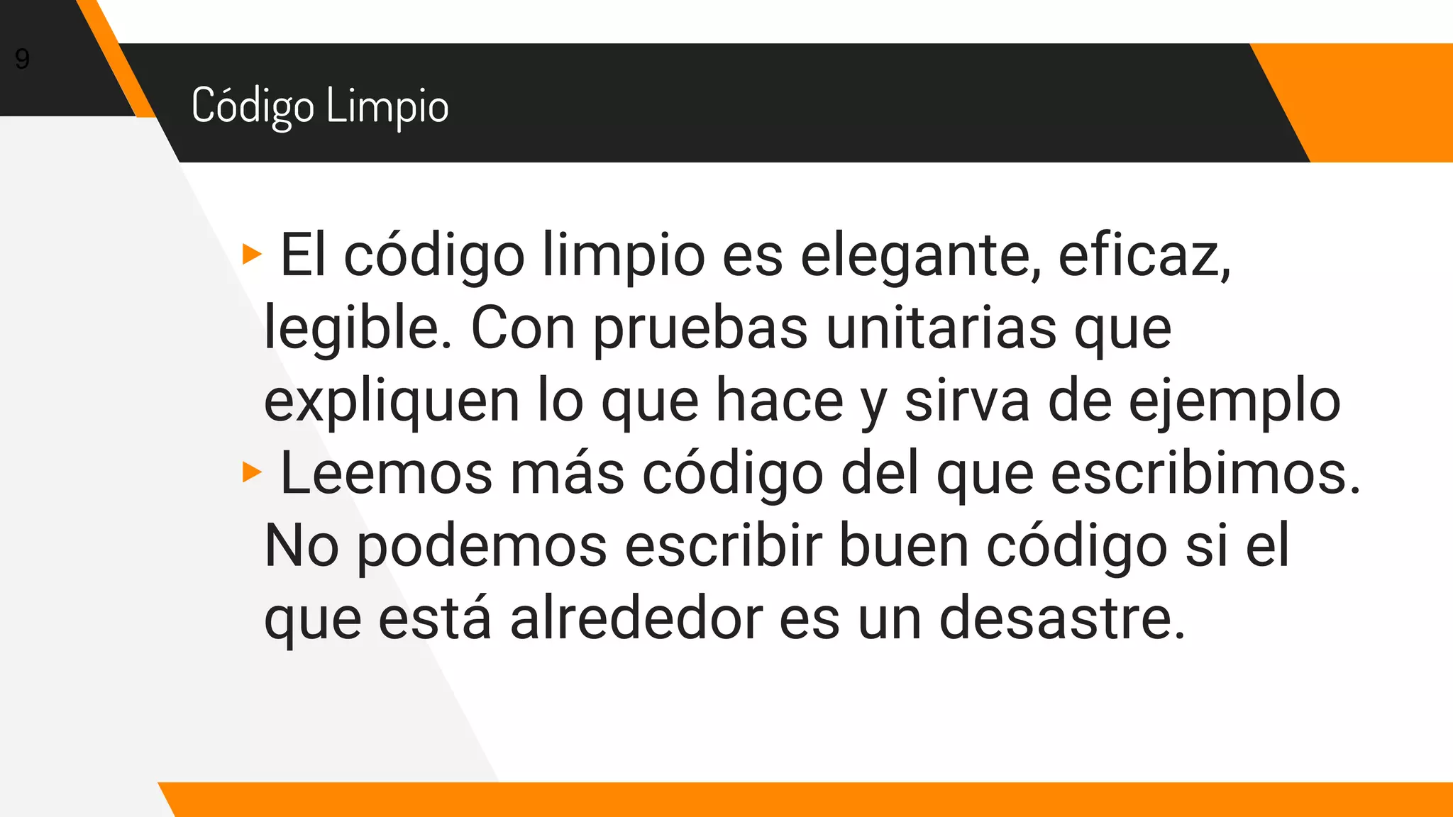 Código Limpio
▸El código limpio es elegante, eficaz,
legible. Con pruebas unitarias que
expliquen lo que hace y sirva de ejemplo
▸Leemos más código del que escribimos.
No podemos escribir buen código si el
que está alrededor es un desastre.
9
 