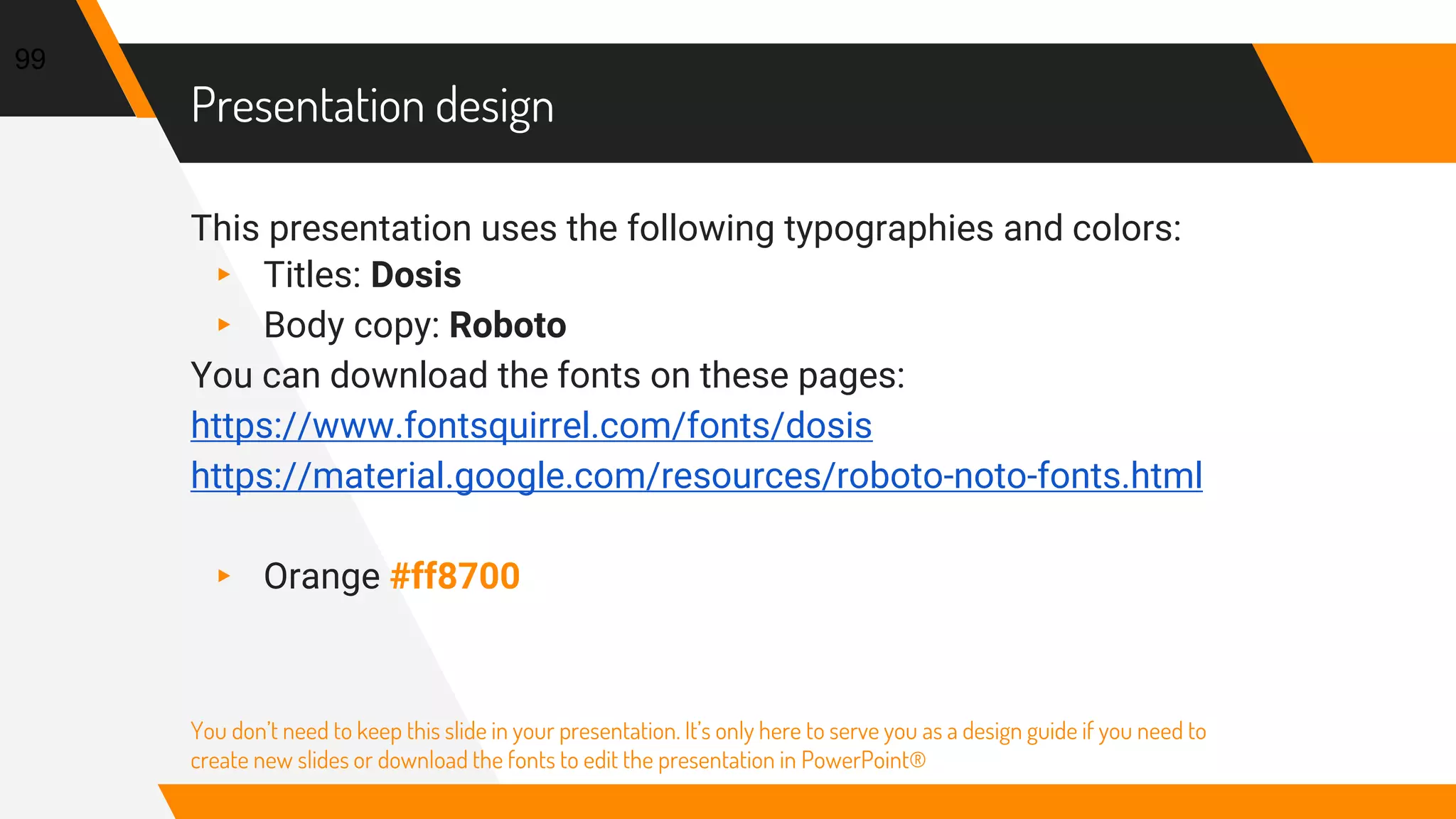 Presentation design
This presentation uses the following typographies and colors:
▸ Titles: Dosis
▸ Body copy: Roboto
You can download the fonts on these pages:
https://www.fontsquirrel.com/fonts/dosis
https://material.google.com/resources/roboto-noto-fonts.html
▸ Orange #ff8700
You don’t need to keep this slide in your presentation. It’s only here to serve you as a design guide if you need to
create new slides or download the fonts to edit the presentation in PowerPoint®
99
 