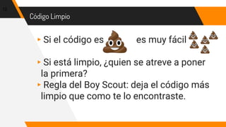 Código Limpio
▸Si el código es es muy fácil
▸Si está limpio, ¿quien se atreve a poner
la primera?
▸Regla del Boy Scout: deja el código más
limpio que como te lo encontraste.
12
 