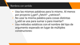 Nombres con sentido
16
▸ Usa las mismas palabras para lo mismo. Al menos
por proyecto (¿get? ¿fetch? .¿retrieve?.
▸ No usar la misma palabra para cosas distintas
(¿add se usa para sumar o para insertar?
▸ Usa métodos estáticos con el nombre del tipo de
argumento esperado en lugar de múltiples
constructores:
 