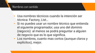 Nombres con sentido
▸ Usa nombres técnicos cuando la intención ser
técnica: Factory, List…
▸ Si no puedes usar un nombre técnico que entienda
el siguiente programador, usa uno del dominio
(negocio): al menos se podrá preguntar a alguien
de negocio que es lo que significa.
▸ Los nombres, cuanto mas cortos (aunque claros y
explícitos), mejor.
18
 