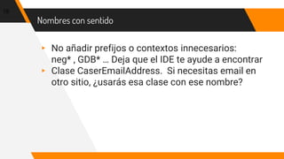 Nombres con sentido
▸ No añadir prefijos o contextos innecesarios:
neg* , GDB* … Deja que el IDE te ayude a encontrar
▸ Clase CaserEmailAddress. Si necesitas email en
otro sitio, ¿usarás esa clase con ese nombre?
19
 