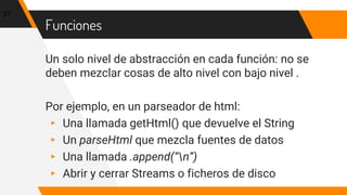 Funciones
Un solo nivel de abstracción en cada función: no se
deben mezclar cosas de alto nivel con bajo nivel .
Por ejemplo, en un parseador de html:
▸ Una llamada getHtml() que devuelve el String
▸ Un parseHtml que mezcla fuentes de datos
▸ Una llamada .append(“n”)
▸ Abrir y cerrar Streams o ficheros de disco
21
 