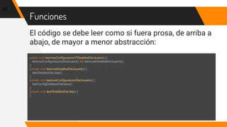 Funciones
El código se debe leer como si fuera prosa, de arriba a
abajo, de mayor a menor abstracción:
25
public void leemosConfiguracionYDetallesDeUsuario() {
leemosConfiguracionDeUsuario() && leemosDetallesDeUsuario() ;
}
private void leemosDetallesDeUsuario() {
leerDetallesDeLdap() ;
}
private void leemosConfiguracionDeUsuario() {
leerConfigDeBaseDeDatos() ;
}
private void leerDetallesDeLdap() {
}
 