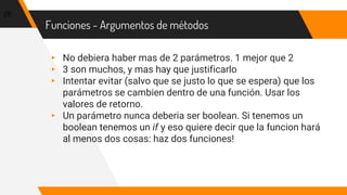 Funciones - Argumentos de métodos
▸ No debiera haber mas de 2 parámetros. 1 mejor que 2
▸ 3 son muchos, y mas hay que justificarlo
▸ Intentar evitar (salvo que se justo lo que se espera) que los
parámetros se cambien dentro de una función. Usar los
valores de retorno.
▸ Un parámetro nunca deberia ser boolean. Si tenemos un
boolean tenemos un if y eso quiere decir que la funcion hará
al menos dos cosas: haz dos funciones!
29
 