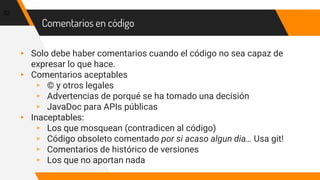 Comentarios en código
▸ Solo debe haber comentarios cuando el código no sea capaz de
expresar lo que hace.
▸ Comentarios aceptables
▹ © y otros legales
▹ Advertencias de porqué se ha tomado una decisión
▹ JavaDoc para APIs públicas
▸ Inaceptables:
▹ Los que mosquean (contradicen al código)
▹ Código obsoleto comentado por si acaso algun dia… Usa git!
▹ Comentarios de histórico de versiones
▹ Los que no aportan nada
32
 