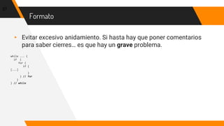 Formato
▸ Evitar excesivo anidamiento. Si hasta hay que poner comentarios
para saber cierres… es que hay un grave problema.
while ... {
if {
for {
if {
[...]
}
} // for
}
} // while
37
 