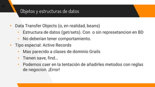 Objetos y estructuras de datos
▸ Data Transfer Objects (o, en realidad, beans)
▹ Estructura de datos (get/sets). Con o sin represetancion en BD
▹ No deberían tener comportamiento.
▸ Tipo especial: Active Records
▹ Mas parecido a clases de dominio Grails
▹ Tienen save, find…
▹ Podemos caer en la tentación de añadirles metodos con reglas
de negocion. ¡Error!
45
 